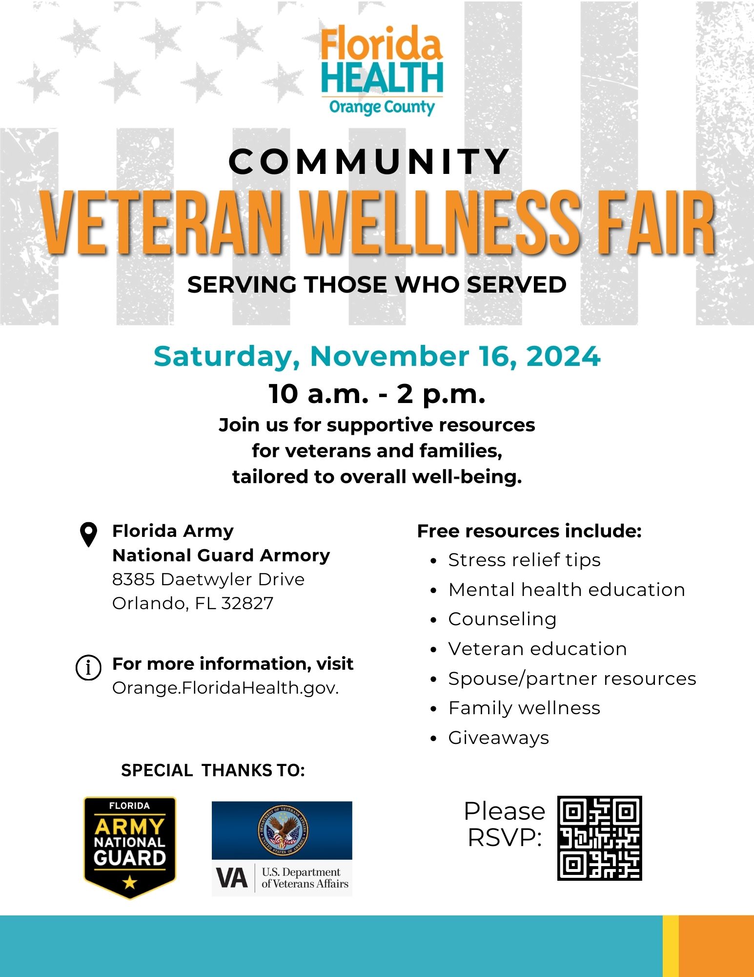 Florida Health Orange County Community Veteran Wellness Fair Serving Those Who Served Saturday, November 16, 2024 10 a.m. - 2 p.m. Join us for supportive resources for veterans and families, tailored to overall well-being. Florida Army National Guard Armory 8385 Daetwyler Drive, Orlando, FL 32827 Free resources include: *Stress relief tips *Mental health education *Counseling *Veteran education *Spouse/partner resources *Family wellness *Giveaways For more information, visit Orange.FloridaHealth.gov.